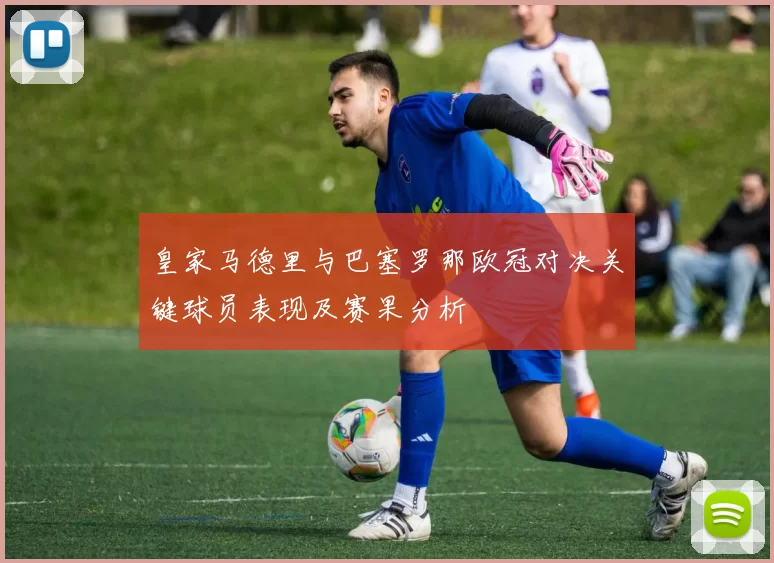 皇家马德里与巴塞罗那欧冠对决关键球员表现及赛果分析
