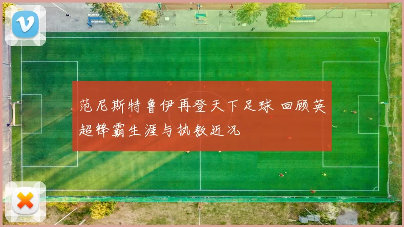 范尼斯特鲁伊再登天下足球 回顾英超锋霸生涯与执教近况