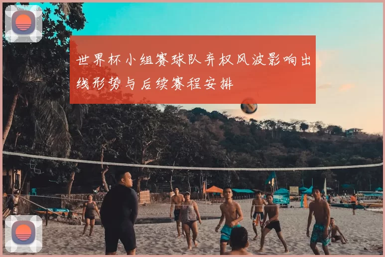 世界杯小组赛球队弃权风波影响出线形势与后续赛程安排