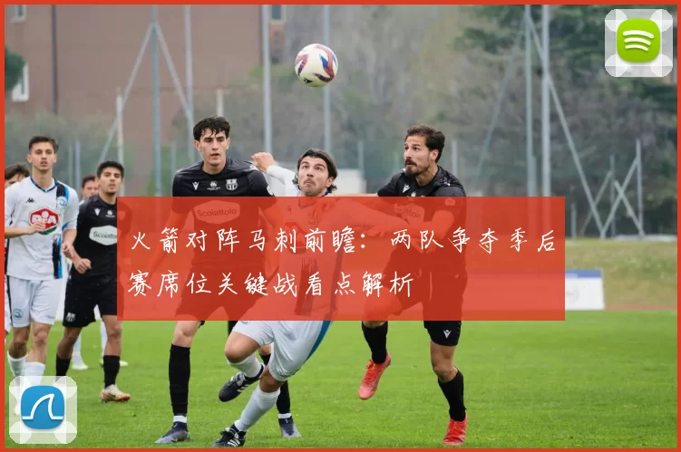 火箭对阵马刺前瞻：两队争夺季后赛席位关键战看点解析