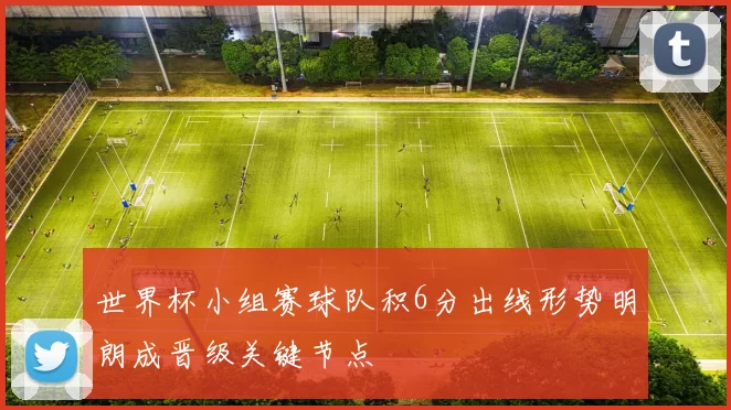 世界杯小组赛球队积6分出线形势明朗成晋级关键节点