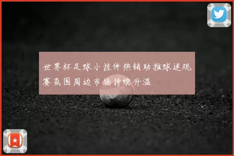 世界杯足球小挂件热销助推球迷观赛氛围周边市场持续升温