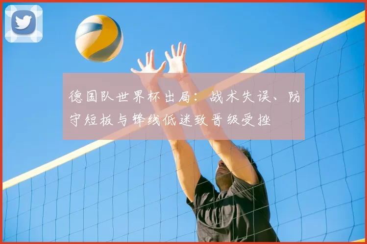 德国队世界杯出局：战术失误、防守短板与锋线低迷致晋级受挫