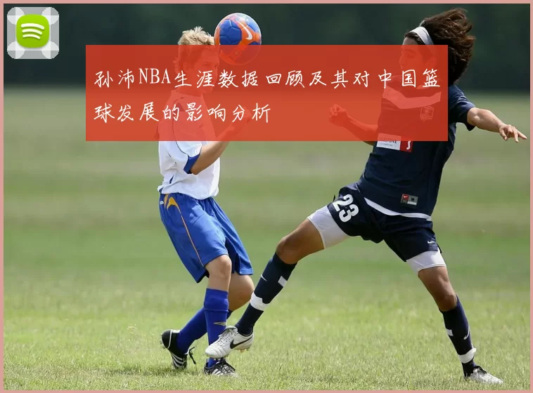 孙沛NBA生涯数据回顾及其对中国篮球发展的影响分析