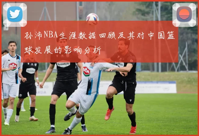 孙沛NBA生涯数据回顾及其对中国篮球发展的影响分析