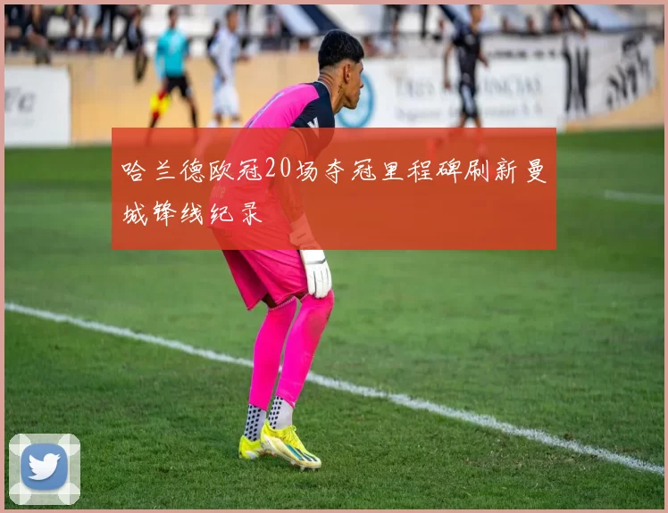 哈兰德欧冠20场夺冠里程碑刷新曼城锋线纪录