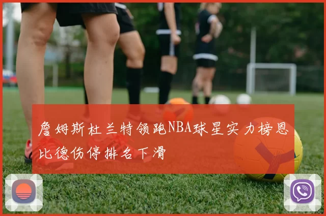 詹姆斯杜兰特领跑NBA球星实力榜恩比德伤停排名下滑