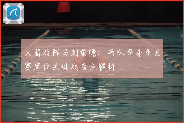 火箭对阵马刺前瞻：两队争夺季后赛席位关键战看点解析