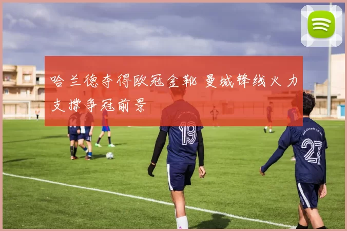 哈兰德夺得欧冠金靴 曼城锋线火力支撑争冠前景