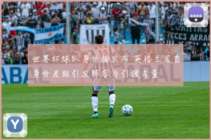 世界杯球队身价榜发布 英格兰居首身价差距引发阵容与引援考量