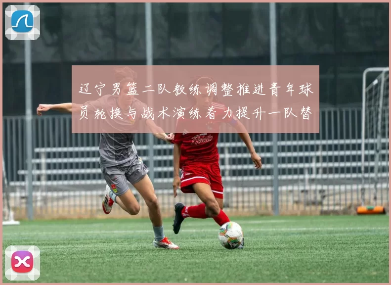 辽宁男篮二队教练调整推进青年球员轮换与战术演练着力提升一队替补深度