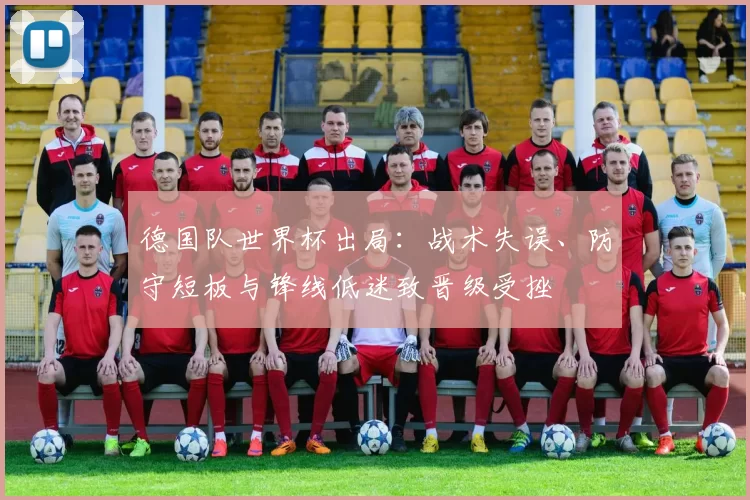 德国队世界杯出局：战术失误、防守短板与锋线低迷致晋级受挫