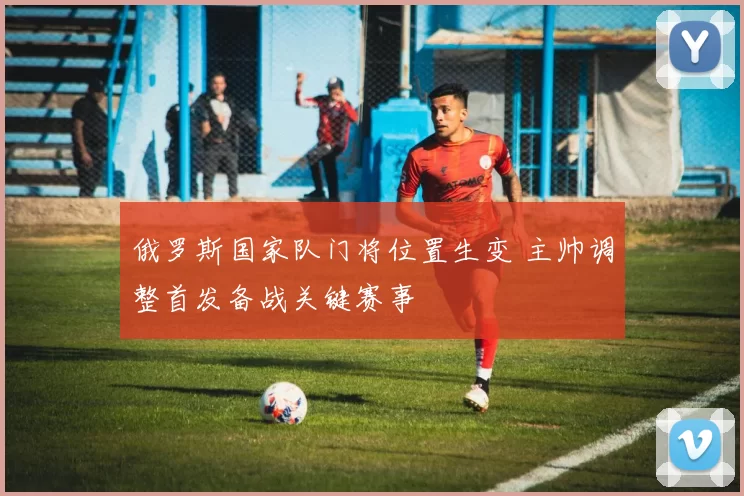 俄罗斯国家队门将位置生变 主帅调整首发备战关键赛事