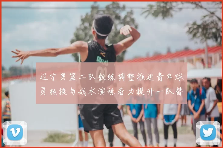 辽宁男篮二队教练调整推进青年球员轮换与战术演练着力提升一队替补深度