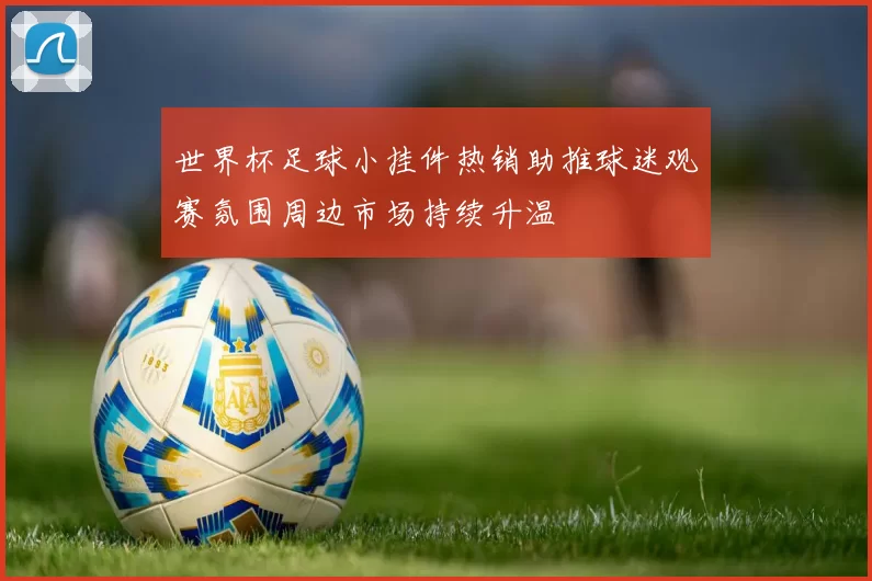 世界杯足球小挂件热销助推球迷观赛氛围周边市场持续升温