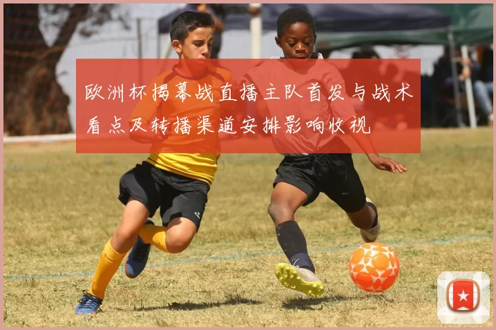 欧洲杯揭幕战直播主队首发与战术看点及转播渠道安排影响收视