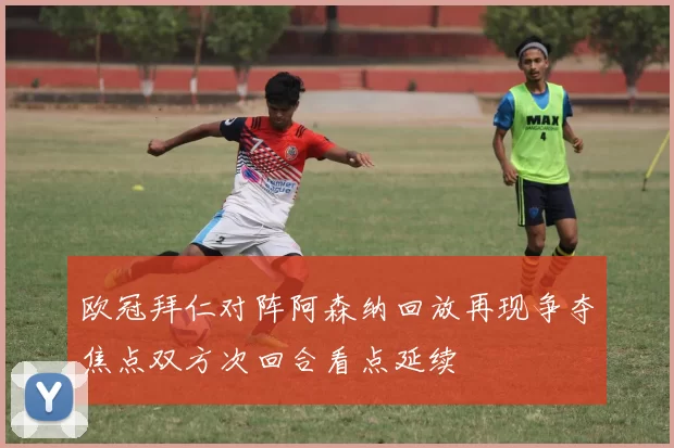 欧冠拜仁对阵阿森纳回放再现争夺焦点双方次回合看点延续