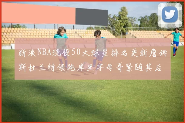 新浪NBA现役50大球星排名更新詹姆斯杜兰特领跑库里字母哥紧随其后