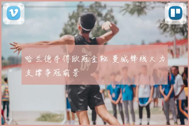 哈兰德夺得欧冠金靴 曼城锋线火力支撑争冠前景