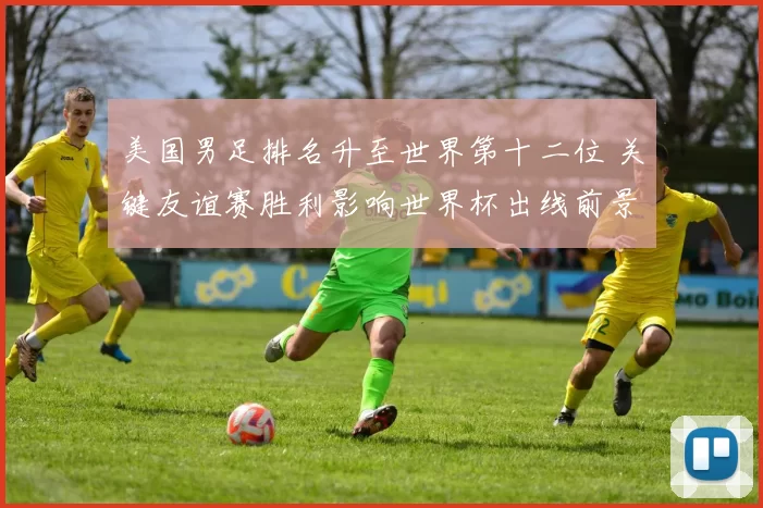 美国男足排名升至世界第十二位 关键友谊赛胜利影响世界杯出线前景