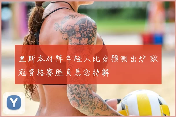 里斯本对阵年轻人比分预测出炉 欧冠资格赛胜负悬念待解