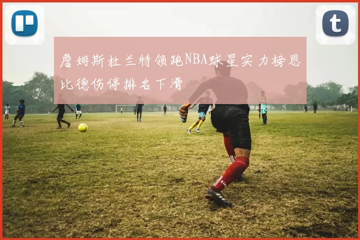 詹姆斯杜兰特领跑NBA球星实力榜恩比德伤停排名下滑
