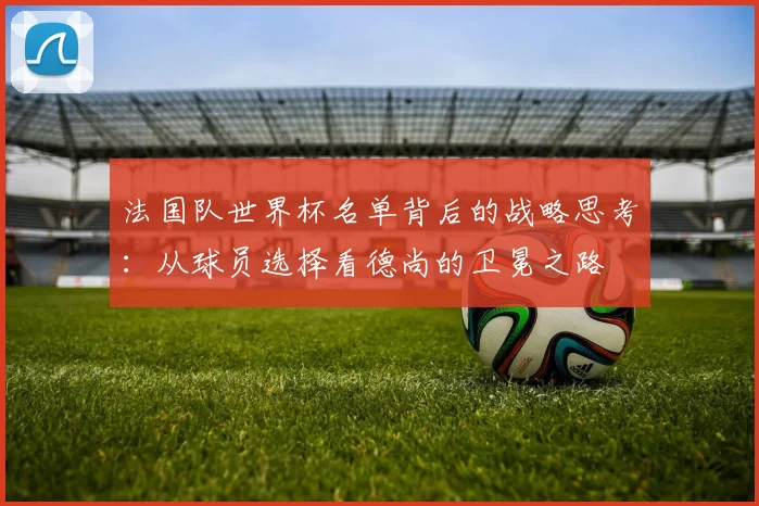 法国队世界杯名单背后的战略思考：从球员选择看德尚的卫冕之路