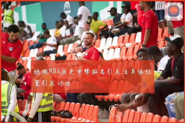 姚明NBA历史中锋排名引关注具体位置引发讨论