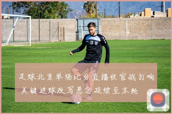 足球北京单场比分直播收官战打响 关键进球改写悬念延续至末轮
