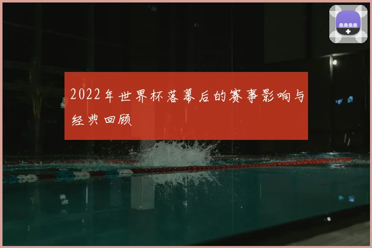 2022年世界杯落幕后的赛事影响与经典回顾